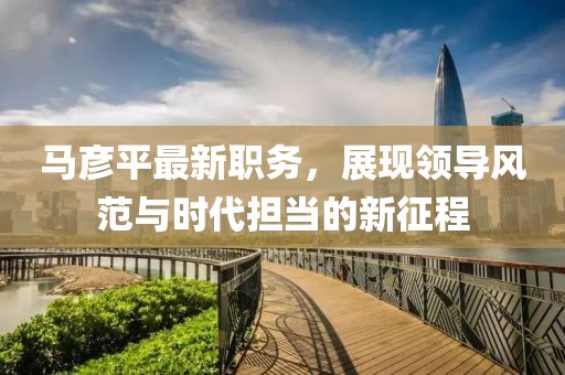 马彦平最新职务，展现领导风范与时代担当的新征程
