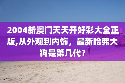 2004新澳门天天开好彩大全正版,从外观到内饰，最新哈弗大狗是第几代？