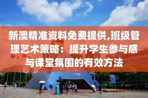 新澳精准资料免费提供,班级管理艺术策略：提升学生参与感与课堂氛围的有效方法