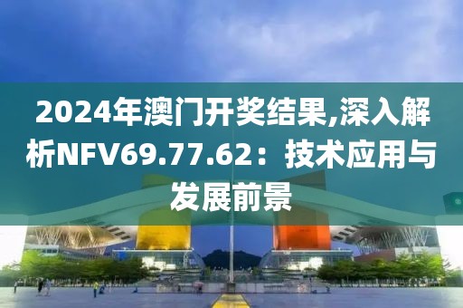 2024年澳门开奖结果,深入解析NFV69.77.62：技术应用与发展前景