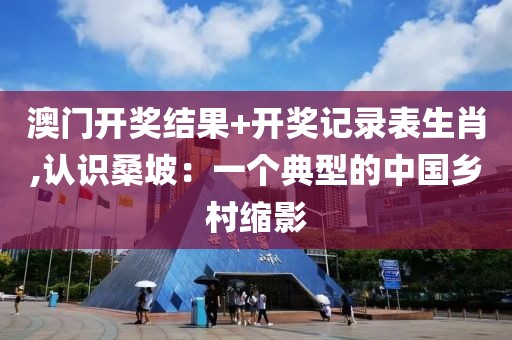 澳门开奖结果+开奖记录表生肖,认识桑坡：一个典型的中国乡村缩影
