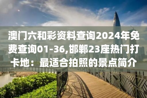澳门六和彩资料查询2024年免费查询01-36,邯郸23座热门打卡地：最适合拍照的景点简介