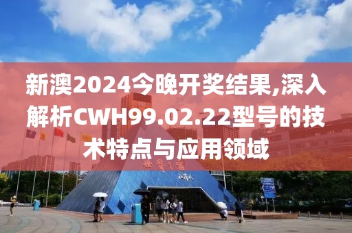 新澳2024今晚开奖结果,深入解析CWH99.02.22型号的技术特点与应用领域