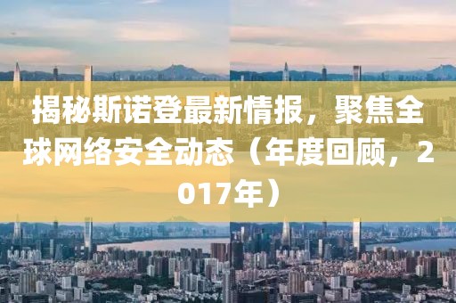 揭秘斯诺登最新情报，聚焦全球网络安全动态（年度回顾，2017年）