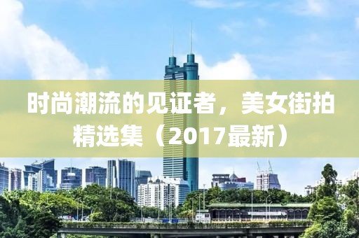 时尚潮流的见证者，美女街拍精选集（2017最新）