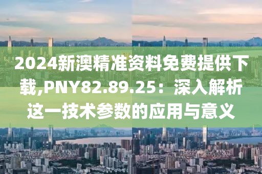 2024新澳精准资料免费提供下载,PNY82.89.25：深入解析这一技术参数的应用与意义