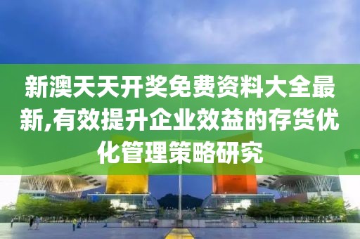 新澳天天开奖免费资料大全最新,有效提升企业效益的存货优化管理策略研究