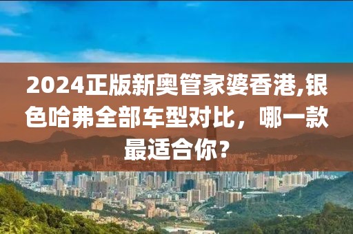 2024正版新奥管家婆香港,银色哈弗全部车型对比，哪一款最适合你？