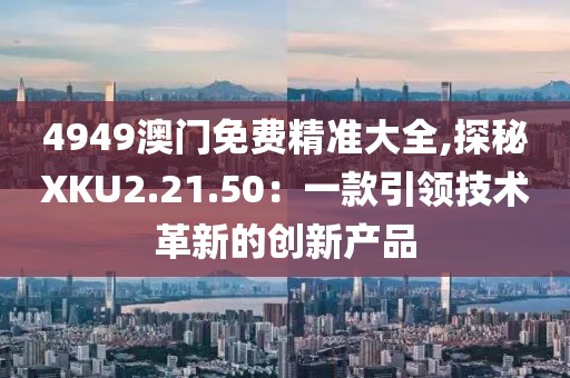 4949澳门免费精准大全,探秘XKU2.21.50：一款引领技术革新的创新产品