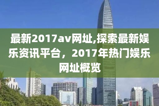最新2017av网址,探索最新娱乐资讯平台，2017年热门娱乐网址概览