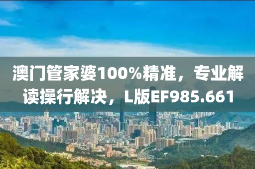 澳门管家婆100%精准，专业解读操行解决，L版EF985.661