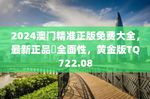 2024澳门精准正版免费大全，最新正品‌全面性，黄金版TQ722.08