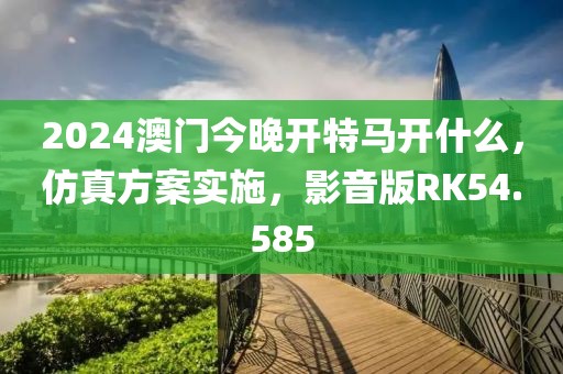 2024澳门今晚开特马开什么，仿真方案实施，影音版RK54.585