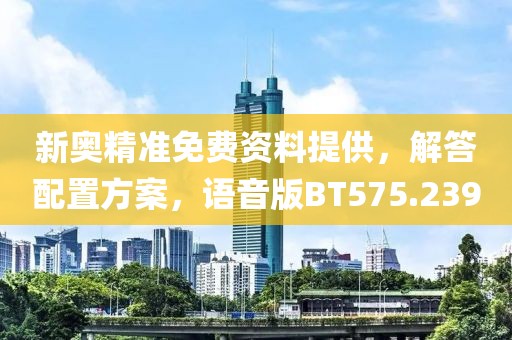 新奥精准免费资料提供，解答配置方案，语音版BT575.239