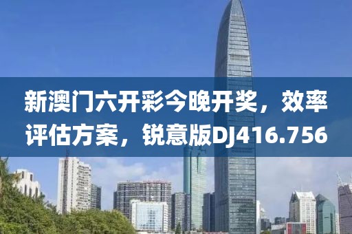 新澳门六开彩今晚开奖，效率评估方案，锐意版DJ416.756