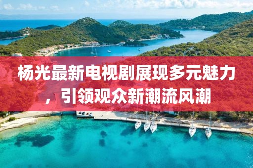 杨光最新电视剧展现多元魅力，引领观众新潮流风潮