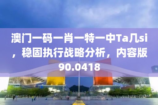 澳门一码一肖一特一中Ta几si，稳固执行战略分析，内容版90.0418