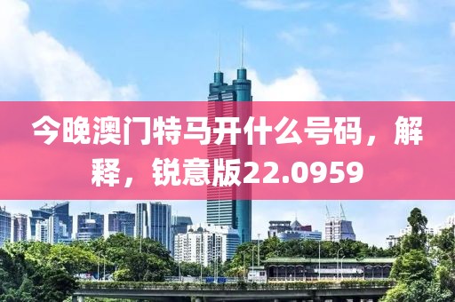 今晚澳门特马开什么号码，解释，锐意版22.0959