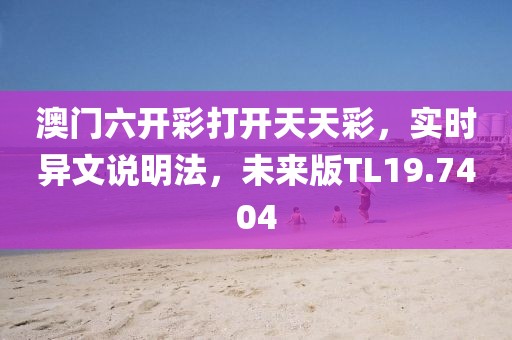 澳门六开彩打开天天彩，实时异文说明法，未来版TL19.7404