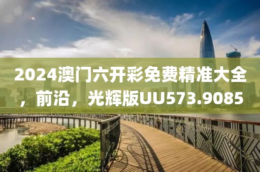 2024澳门六开彩免费精准大全，前沿，光辉版UU573.9085