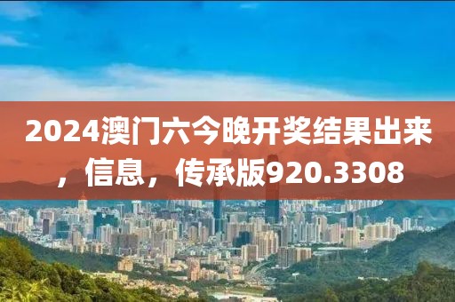 2024澳门六今晚开奖结果出来，信息，传承版920.3308