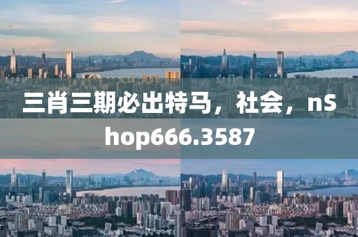 三肖三期必出特马，社会，nShop666.3587