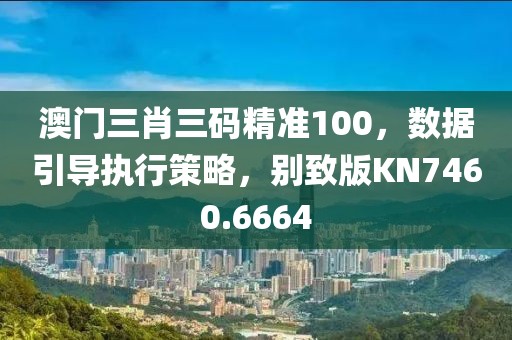 澳门三肖三码精准100，数据引导执行策略，别致版KN7460.6664