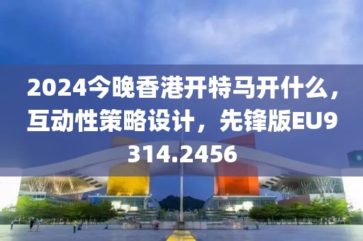 2024今晚香港开特马开什么，互动性策略设计，先锋版EU9314.2456
