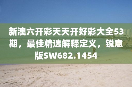 新澳六开彩天天开好彩大全53期，最佳精选解释定义，锐意版SW682.1454