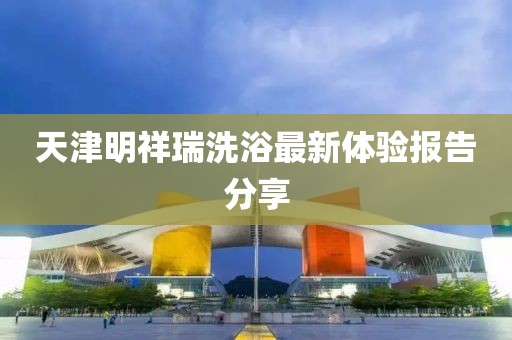 天津明祥瑞洗浴最新体验报告分享