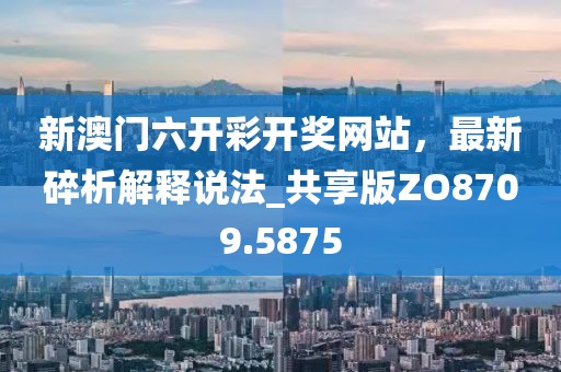 新澳门六开彩开奖网站，最新碎析解释说法_共享版ZO8709.5875