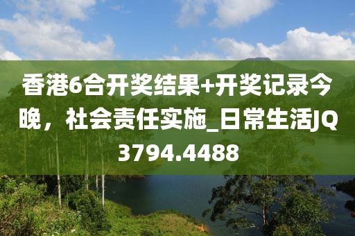香港6合开奖结果+开奖记录今晚，社会责任实施_日常生活JQ3794.4488