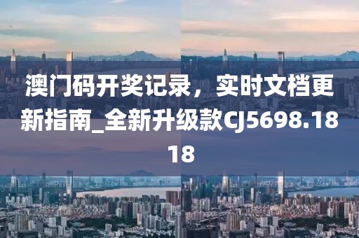 澳门码开奖记录，实时文档更新指南_全新升级款CJ5698.1818