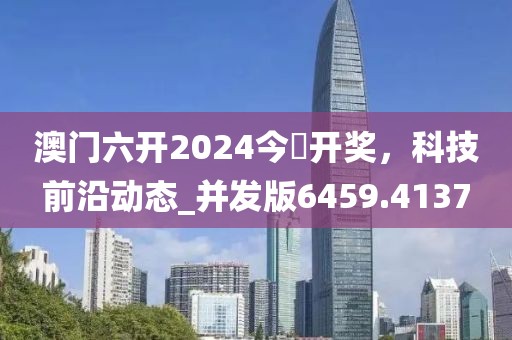 澳门六开2024今晩开奖，科技前沿动态_并发版6459.4137