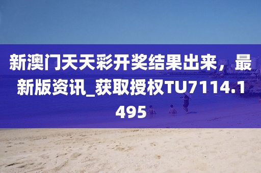 新澳门天天彩开奖结果出来，最新版资讯_获取授权TU7114.1495
