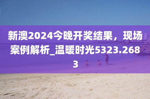 新澳2024今晚开奖结果，现场案例解析_温暖时光5323.2683