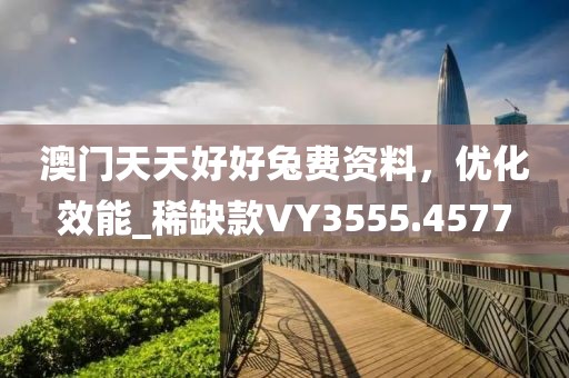 澳门天天好好兔费资料，优化效能_稀缺款VY3555.4577