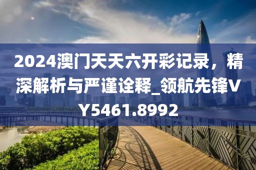 2024澳门天天六开彩记录，精深解析与严谨诠释_领航先锋VY5461.8992