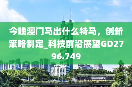今晚澳门马出什么特马，创新策略制定_科技前沿展望GD2796.749