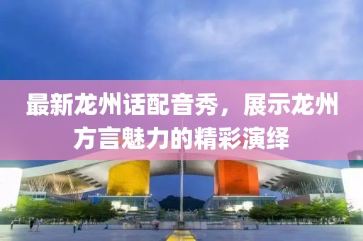 最新龙州话配音秀，展示龙州方言魅力的精彩演绎