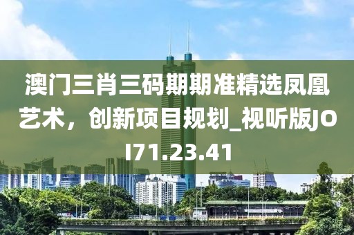 澳门三肖三码期期准精选凤凰艺术，创新项目规划_视听版JOI71.23.41