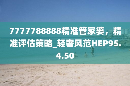 7777788888精准管家婆，精准评估策略_轻奢风范HEP95.4.50