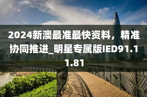 2024新澳最准最快资料，精准协同推进_明星专属版IED91.11.81
