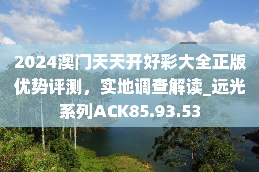 2024澳门天天开好彩大全正版优势评测，实地调查解读_远光系列ACK85.93.53