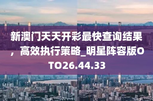 新澳门天天开彩最快查询结果，高效执行策略_明星阵容版OTO26.44.33