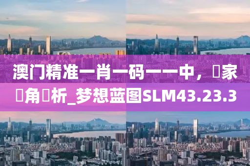 澳门精准一肖一码一一中，專家視角評析_梦想蓝图SLM43.23.30