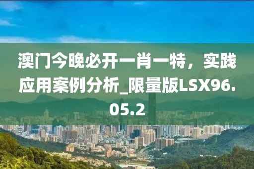 澳门今晚必开一肖一特，实践应用案例分析_限量版LSX96.05.2