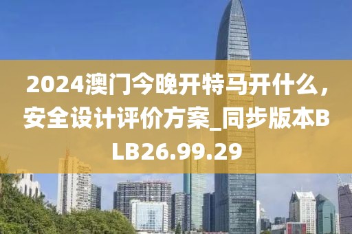 2024澳门今晚开特马开什么，安全设计评价方案_同步版本BLB26.99.29