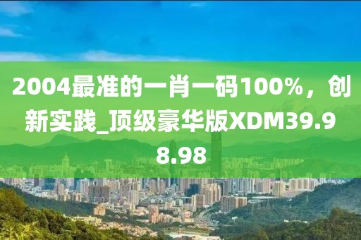 2004最准的一肖一码100%，创新实践_顶级豪华版XDM39.98.98