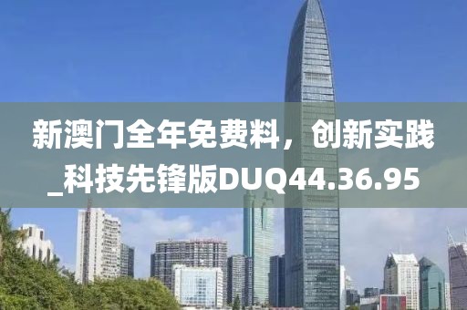 新澳门全年免费料，创新实践_科技先锋版DUQ44.36.95